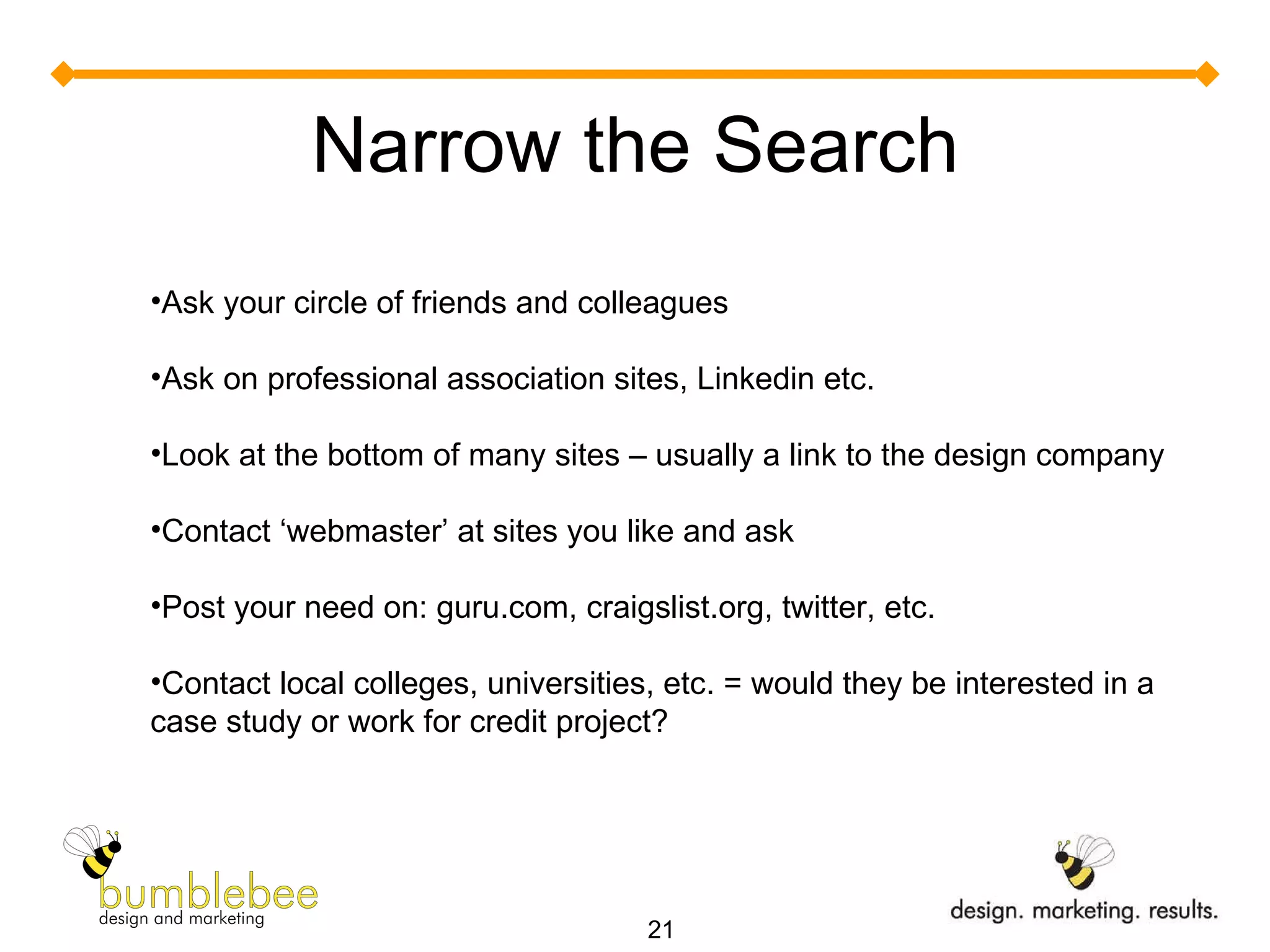 Narrow the Search Ask your circle of friends and colleagues Ask on professional association sites, Linkedin etc. Look at the bottom of many sites – usually a link to the design company Contact ‘webmaster’ at sites you like and ask Post your need on: guru.com, craigslist.org, twitter, etc. Contact local colleges, universities, etc. = would they be interested in a case study or work for credit project? 
