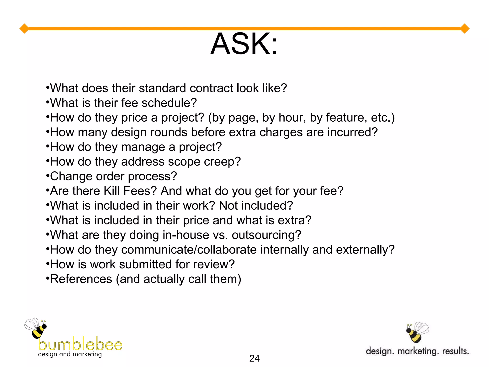ASK: What does their standard contract look like? What is their fee schedule? How do they price a project? (by page, by hour, by feature, etc.)  How many design rounds before extra charges are incurred? How do they manage a project?  How do they address scope creep? Change order process? Are there Kill Fees? And what do you get for your fee? What is included in their work? Not included? What is included in their price and what is extra? What are they doing in-house vs. outsourcing? How do they communicate/collaborate internally and externally? How is work submitted for review? References (and actually call them) 