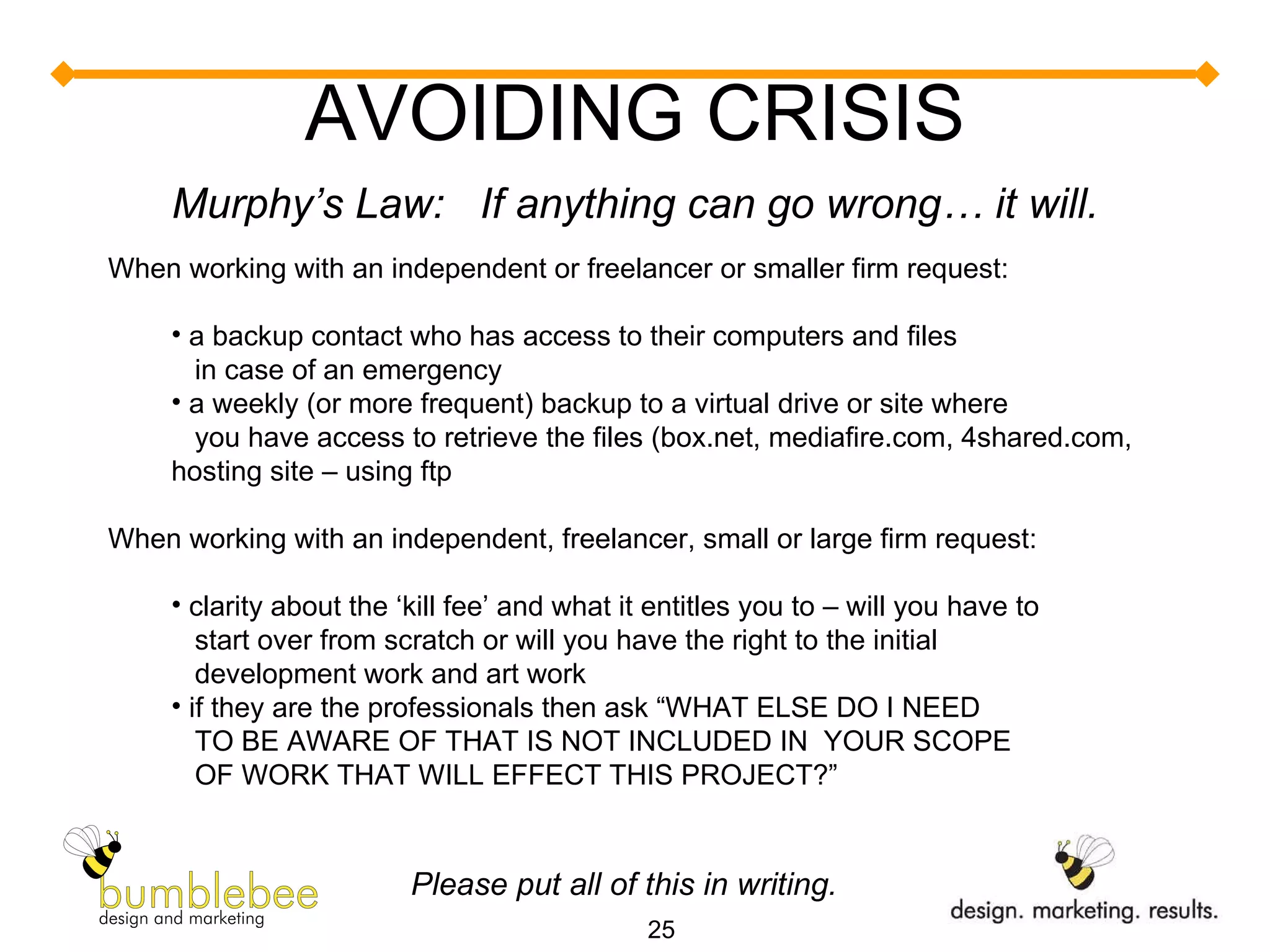 AVOIDING CRISIS Murphy’s Law:  If anything can go wrong… it will. When working with an independent or freelancer or smaller firm request:  a backup contact who has access to their computers and files    in case of an emergency a weekly (or more frequent) backup to a virtual drive or site where    you have access to retrieve the files (box.net, mediafire.com, 4shared.com, hosting site – using ftp When working with an independent, freelancer, small or large firm request: clarity about the ‘kill fee’ and what it entitles you to – will you have to   start over from scratch or will you have the right to the initial   development work and art work if they are the professionals then ask “WHAT ELSE DO I NEED    TO BE AWARE OF THAT IS NOT INCLUDED IN  YOUR SCOPE    OF WORK THAT WILL EFFECT THIS PROJECT?” Please put all of this in writing. 