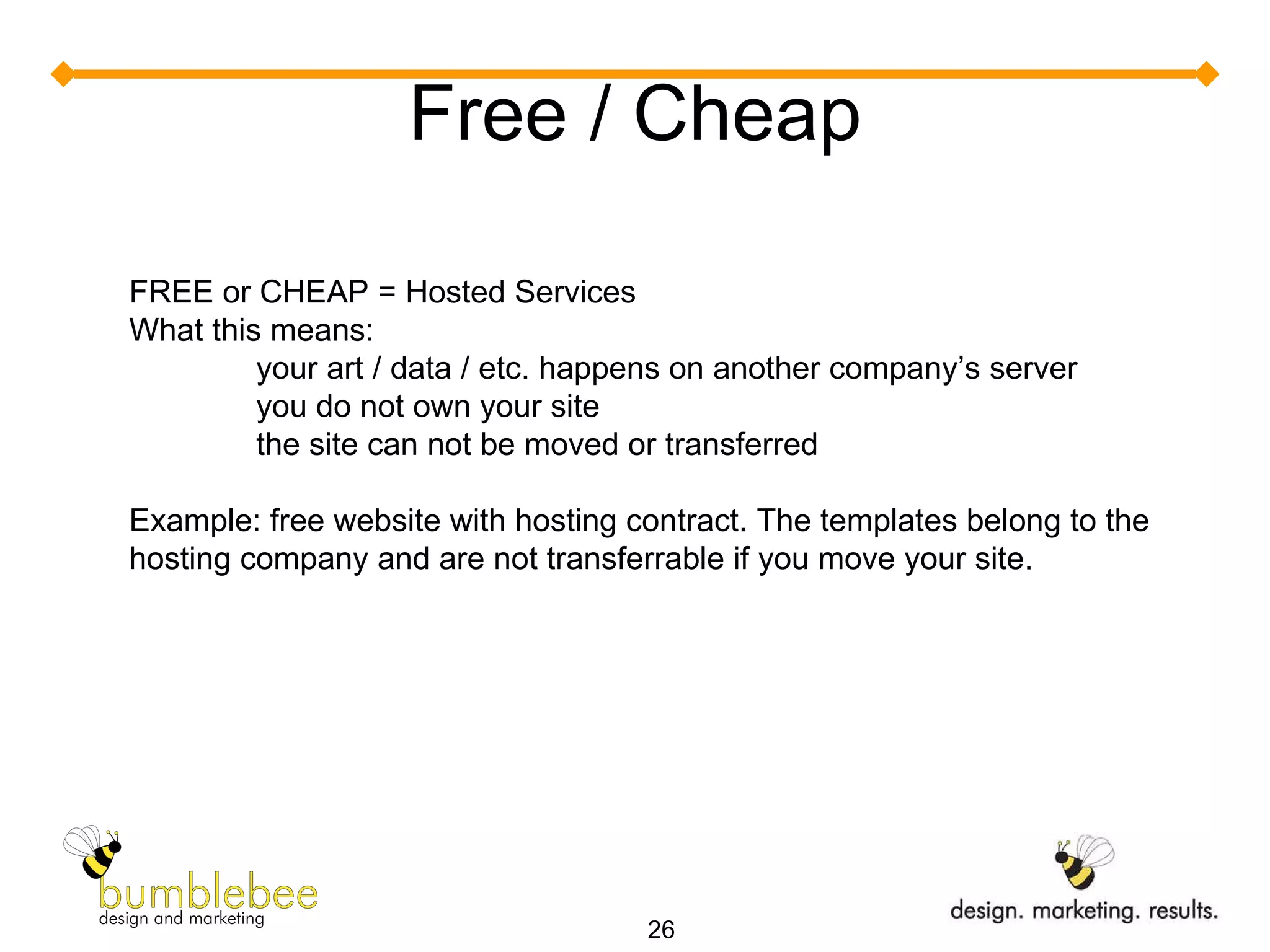 Free / Cheap FREE or CHEAP = Hosted Services What this means: your art / data / etc. happens on another company’s server you do not own your site  the site can not be moved or transferred Example: free website with hosting contract. The templates belong to the hosting company and are not transferrable if you move your site. 