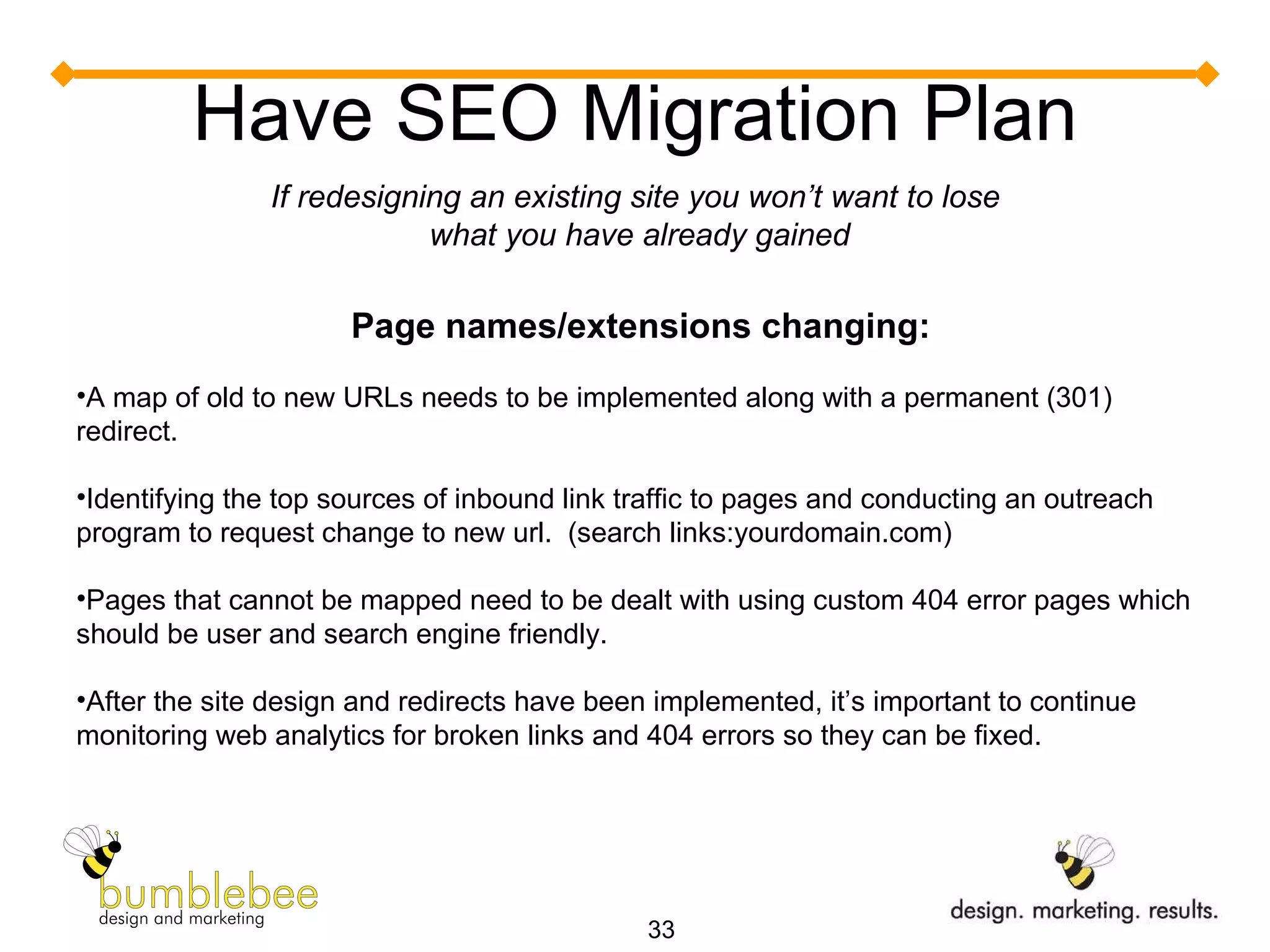 Have SEO Migration Plan If redesigning an existing site you won’t want to lose  what you have already gained Page names/extensions changing:  A map of old to new URLs needs to be implemented along with a permanent (301) redirect. Identifying the top sources of inbound link traffic to pages and conducting an outreach program to request change to new url.  (search links:yourdomain.com) Pages that cannot be mapped need to be dealt with using custom 404 error pages which should be user and search engine friendly.  After the site design and redirects have been implemented, it’s important to continue monitoring web analytics for broken links and 404 errors so they can be fixed. 