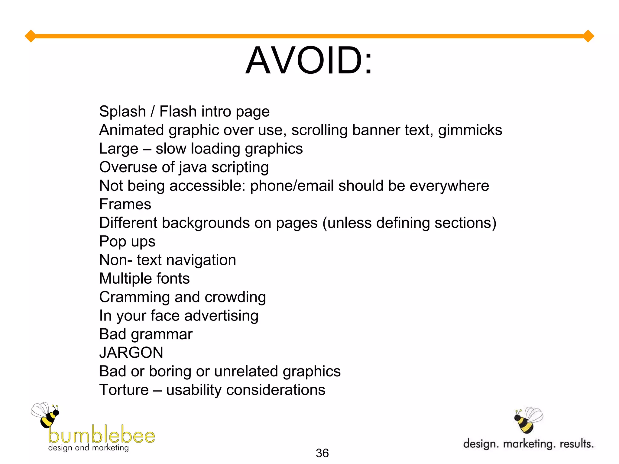 AVOID: Splash / Flash intro page Animated graphic over use, scrolling banner text, gimmicks Large – slow loading graphics Overuse of java scripting Not being accessible: phone/email should be everywhere Frames Different backgrounds on pages (unless defining sections) Pop ups Non- text navigation Multiple fonts Cramming and crowding In your face advertising Bad grammar JARGON Bad or boring or unrelated graphics Torture – usability considerations 