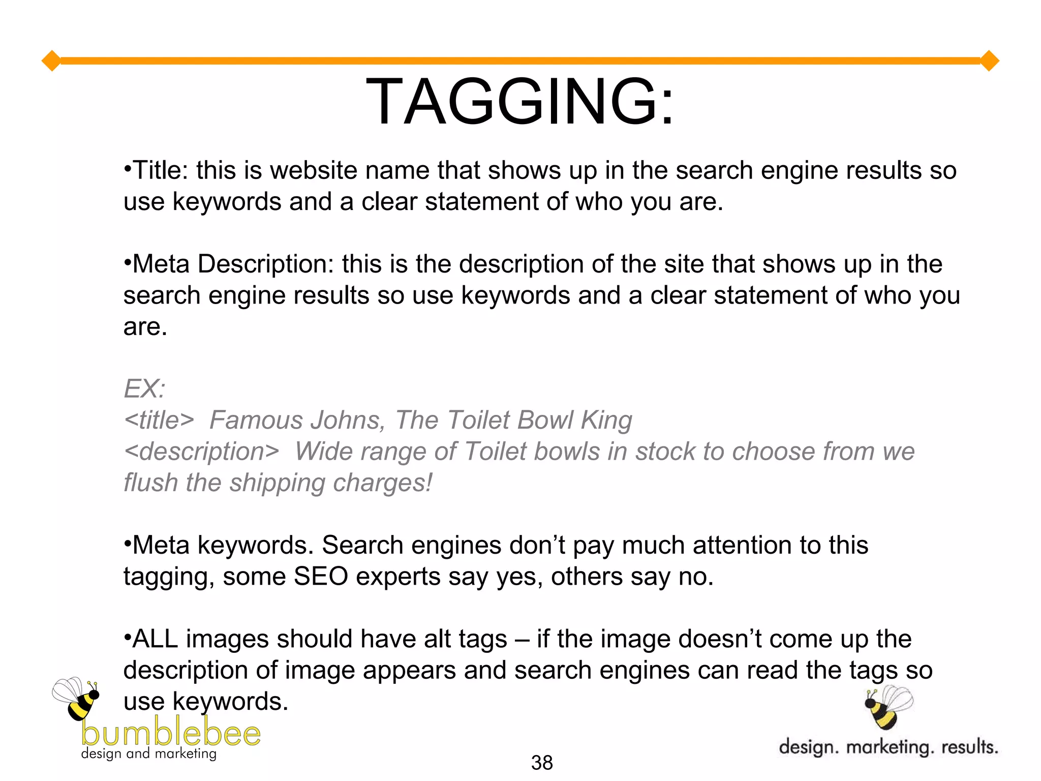 TAGGING: Title: this is website name that shows up in the search engine results so use keywords and a clear statement of who you are. Meta Description: this is the description of the site that shows up in the search engine results so use keywords and a clear statement of who you are. EX:  <title>  Famous Johns, The Toilet Bowl King <description>  Wide range of Toilet bowls in stock to choose from we flush the shipping charges! Meta keywords. Search engines don’t pay much attention to this tagging, some SEO experts say yes, others say no. ALL images should have alt tags – if the image doesn’t come up the description of image appears and search engines can read the tags so use keywords. 