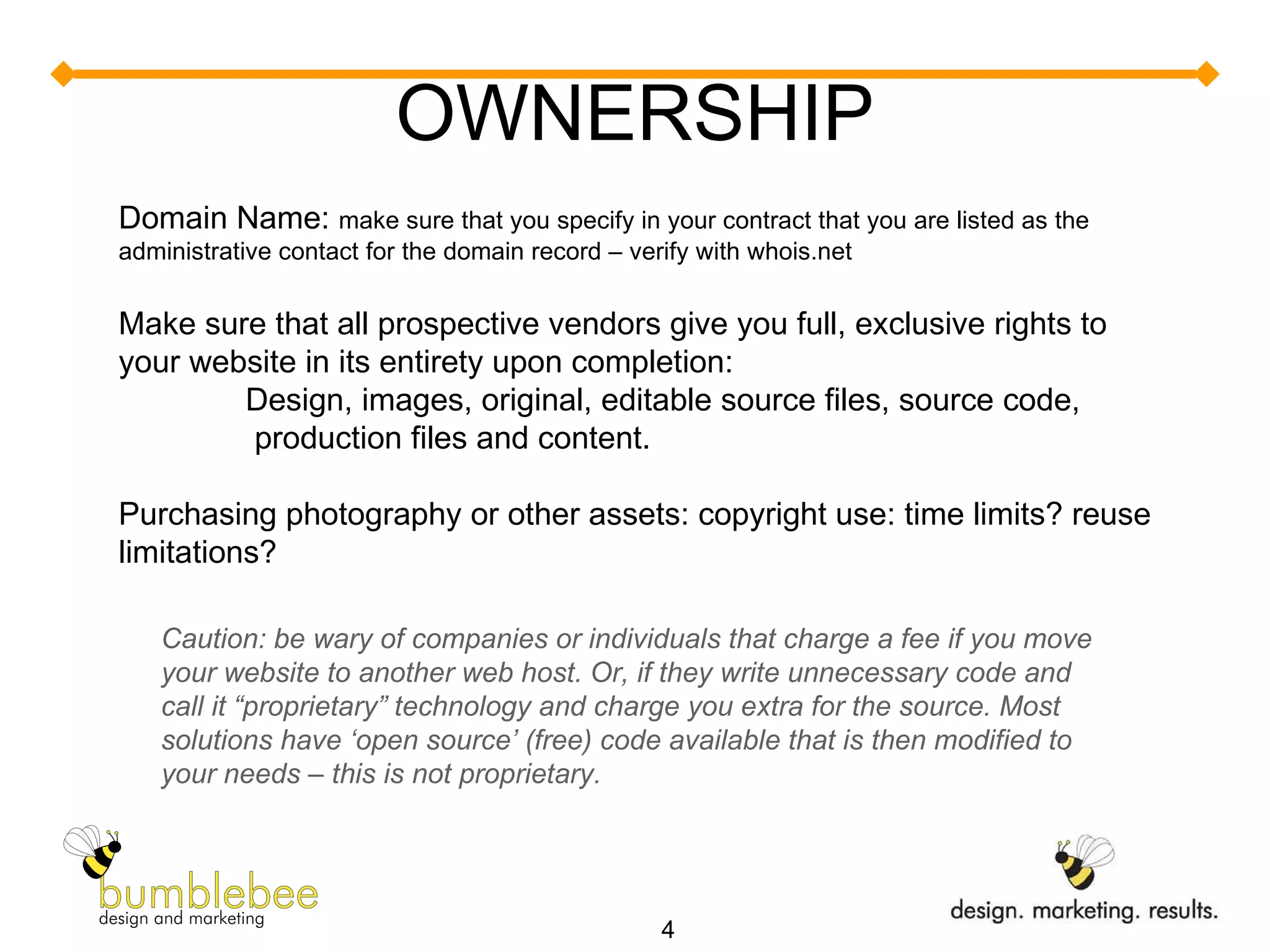 OWNERSHIP Domain Name:  make sure that you specify in your contract that you are listed as the administrative contact for the domain record – verify with whois.net Make sure that all prospective vendors give you full, exclusive rights to your website in its entirety upon completion: Design, images, original, editable source files, source code,  production files and content.  Purchasing photography or other assets: copyright use: time limits? reuse limitations? Caution: be wary of companies or individuals that charge a fee if you move your website to another web host. Or, if they write unnecessary code and call it “proprietary” technology and charge you extra for the source. Most solutions have ‘open source’ (free) code available that is then modified to your needs – this is not proprietary. 