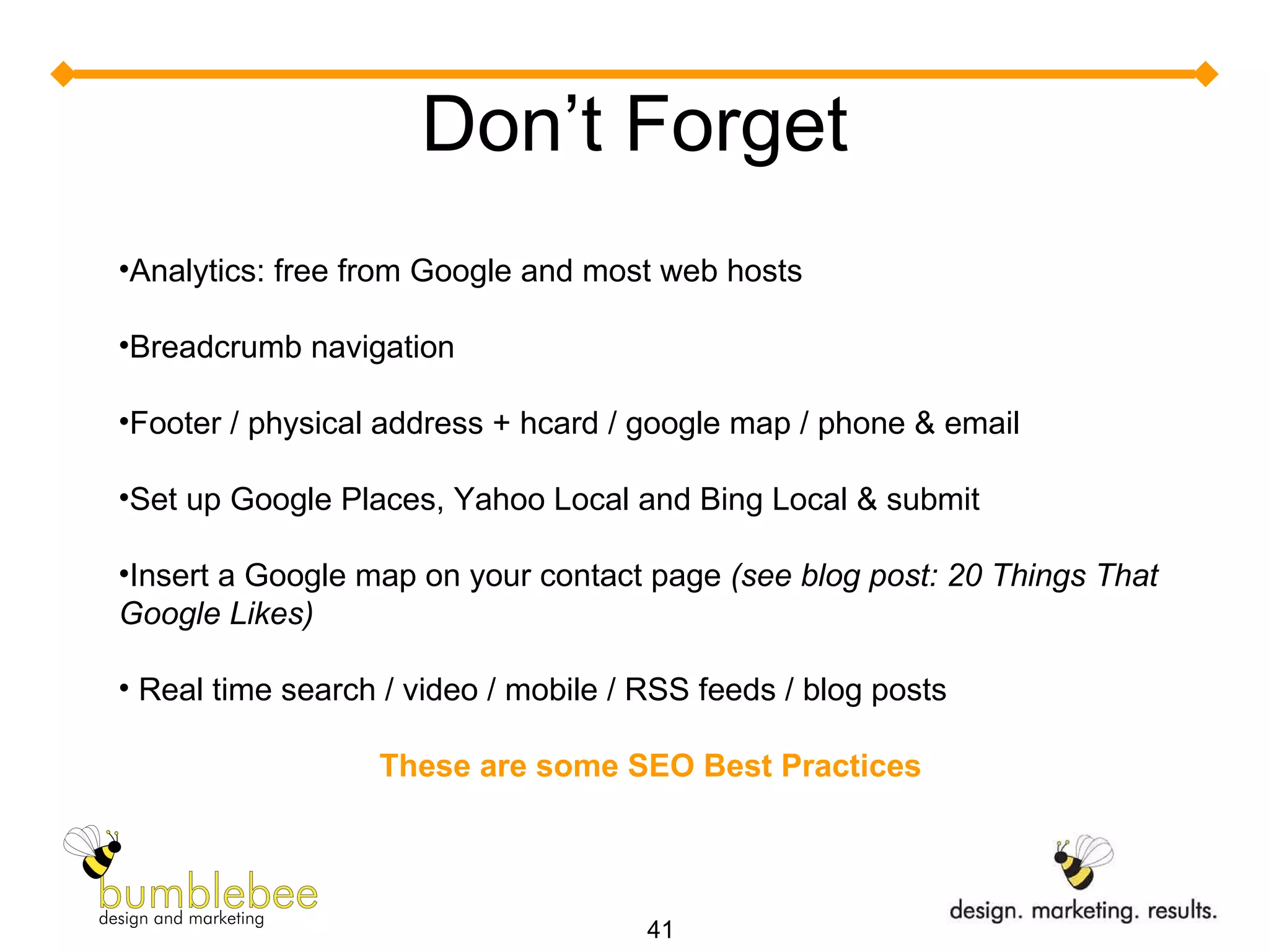 Don’t Forget Analytics: free from Google and most web hosts Breadcrumb navigation Footer / physical address + hcard / google map / phone & email  Set up Google Places, Yahoo Local and Bing Local & submit Insert a Google map on your contact page  (see blog post: 20 Things That Google Likes) Real time search / video / mobile / RSS feeds / blog posts These are some SEO Best Practices 