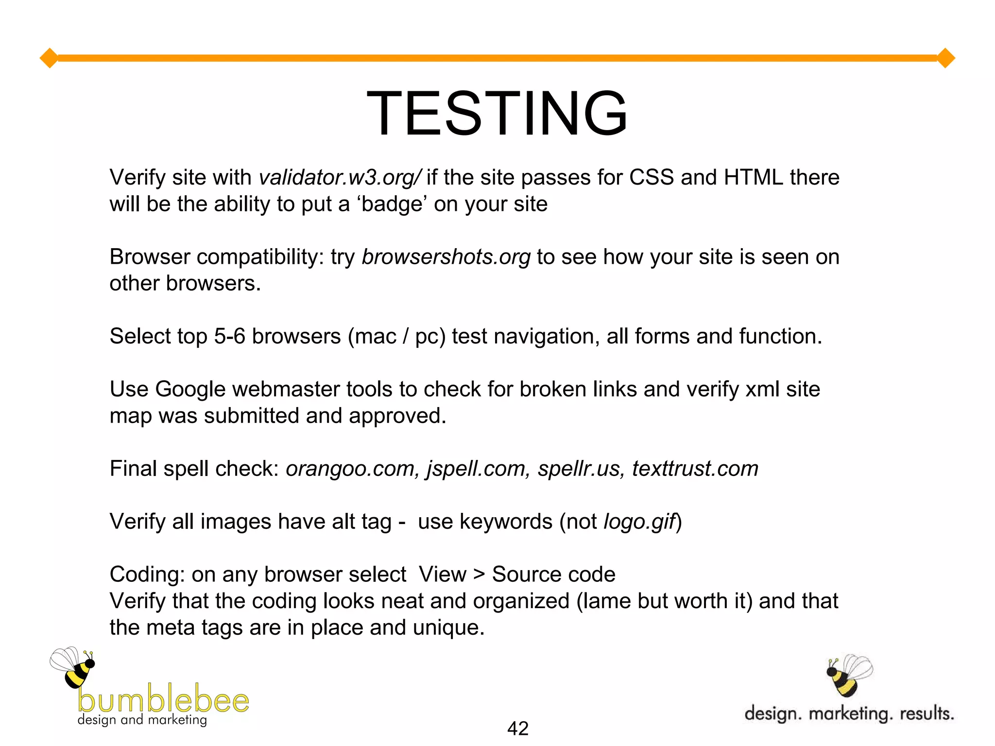 TESTING Verify site with  validator.w3.org/  if the site passes for CSS and HTML there will be the ability to put a ‘badge’ on your site Browser compatibility: try  browsershots.org  to see how your site is seen on other browsers. Select top 5-6 browsers (mac / pc) test navigation, all forms and function. Use Google webmaster tools to check for broken links and verify xml site map was submitted and approved. Final spell check:  orangoo.com, jspell.com, spellr.us, texttrust.com Verify all images have alt tag -  use keywords (not  logo.gif ) Coding: on any browser select  View > Source code Verify that the coding looks neat and organized (lame but worth it) and that the meta tags are in place and unique. 