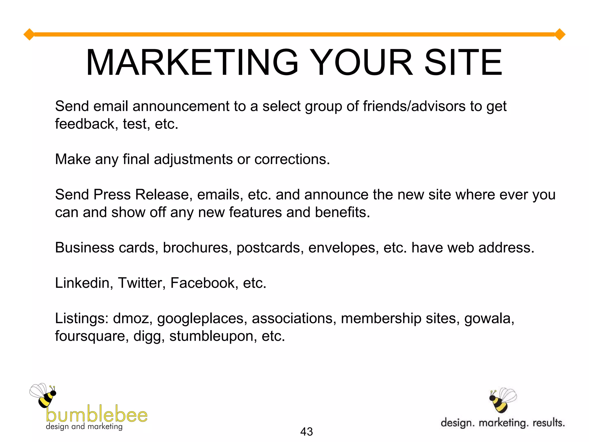 MARKETING YOUR SITE Send email announcement to a select group of friends/advisors to get feedback, test, etc. Make any final adjustments or corrections. Send Press Release, emails, etc. and announce the new site where ever you can and show off any new features and benefits. Business cards, brochures, postcards, envelopes, etc. have web address. Linkedin, Twitter, Facebook, etc. Listings: dmoz, googleplaces, associations, membership sites, gowala, foursquare, digg, stumbleupon, etc.  