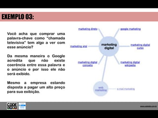 EXEMPLO 03:

 Você acha que comprar uma
 palavra-chave como “chamada
 televisiva” tem algo a ver com
 esse anúncio?

 Da mesma maneira o Google
 acredita    que   não   existe
 coerência entre essa palavra e
 o anúncio e por isso ele não
 será exibido.

 Mesmo a empresa estando
 disposta a pagar um alto preço
 para sua exibição.


                                     www.codelabs.com.br


                                  www.codelabs.com.br
 