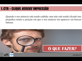1. CTR – CLIQUE VERSUS IMPRESSÃO

   Quando o seu anúncio está sendo exibido, mas não está sendo clicado isso
   prejudica muito a posição em que o seu anúncio irá aparecer em buscas
   futuras.




                                           O QUE FAZER?
                                                                    www.codelabs.com.br


                                                                 www.codelabs.com.br
 