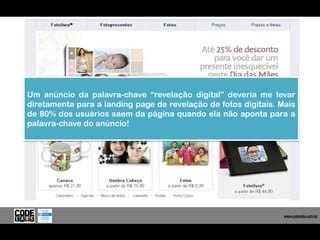 Um anúncio da palavra-chave “revelação digital” deveria me levar
diretamente para a landing page de revelação de fotos digitais. Mais
de 80% dos usuários saem da página quando ela não aponta para a
palavra-chave do anúncio!




                                                                  www.codelabs.com.br


                                                               www.codelabs.com.br
 