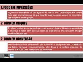 1. FOCO EM IMPRESSÕES
    Algumas campanhas de divulgação de marca e/ou produto pedem que o
    foco seja em impressão, já que quanto mais pessoas verem os anúncios,
    melhor para a divulgação.


2. FOCO EM CLIQUES
    Existem também as campanhas com foco em cliques. Nessas campanhas
    o objetivo é fazer com que as pessoas cliquem no anúncio para chegar
    ao site da empresa.


2. FOCO EM CONVERSÃO
     Por último foco em conversão. Em converter a campanha em COMPRAS,
     contatos, dúvidas, relacionamento, etc. Essa é a melhor maneira de
     medir o ROI de uma campanha de AdWords.

                                                                   www.codelabs.com.br


                                                                www.codelabs.com.br
 