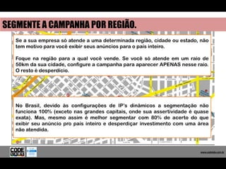 SEGMENTE A CAMPANHA POR REGIÃO.
   Se a sua empresa só atende a uma determinada região, cidade ou estado, não
   tem motivo para você exibir seus anúncios para o país inteiro.

   Foque na região para a qual você vende. Se você só atende em um raio de
   50km da sua cidade, configure a campanha para aparecer APENAS nesse raio.
   O resto é desperdício.




   No Brasil, devido às configurações de IP’s dinâmicos a segmentação não
   funciona 100% (exceto nas grandes capitais, onde sua assertividade é quase
   exata). Mas, mesmo assim é melhor segmentar com 80% de acerto do que
   exibir seu anúncio pro país inteiro e desperdiçar investimento com uma área
   não atendida.



                                                                            www.codelabs.com.br


                                                                         www.codelabs.com.br
 