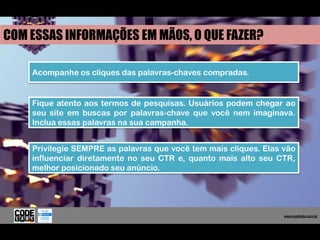 COM ESSAS INFORMAÇÕES EM MÃOS, O QUE FAZER?

    Acompanhe os cliques das palavras-chaves compradas.


    Fique atento aos termos de pesquisas. Usuários podem chegar ao
    seu site em buscas por palavras-chave que você nem imaginava.
    Inclua essas palavras na sua campanha.


    Privilegie SEMPRE as palavras que você tem mais cliques. Elas vão
    influenciar diretamente no seu CTR e, quanto mais alto seu CTR,
    melhor posicionado seu anúncio.




                                                                   www.codelabs.com.br


                                                                www.codelabs.com.br
 
