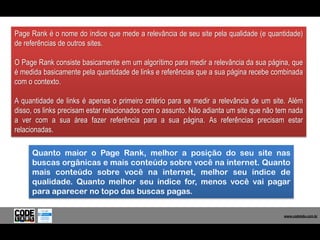 Page Rank é o nome do índice que mede a relevância de seu site pela qualidade (e quantidade)
de referências de outros sites.

O Page Rank consiste basicamente em um algorítimo para medir a relevância da sua página, que
é medida basicamente pela quantidade de links e referências que a sua página recebe combinada
com o contexto.

A quantidade de links é apenas o primeiro critério para se medir a relevância de um site. Além
disso, os links precisam estar relacionados com o assunto. Não adianta um site que não tem nada
a ver com a sua área fazer referência para a sua página. As referências precisam estar
relacionadas.

     Quanto maior o Page Rank, melhor a posição do seu site nas
     buscas orgânicas e mais conteúdo sobre você na internet. Quanto
     mais conteúdo sobre você na internet, melhor seu índice de
     qualidade. Quanto melhor seu índice for, menos você vai pagar
     para aparecer no topo das buscas pagas.

                                                                                          www.codelabs.com.br


                                                                                       www.codelabs.com.br
 
