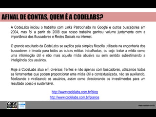 AFINAL DE CONTAS, QUEM É A CODELABS?
   A CodeLabs iniciou o trabalho com Links Patrocinado no Google e outros buscadores em
   2004, mas foi a partir de 2008 que nosso trabalho ganhou volume juntamente com a
   importância dos Buscadores e Redes Sociais na Internet.

   O grande resultado da CodeLabs se explica pela simples filosofia utilizada na engenharia dos
   buscadores e levada para todas as outras mídias trabalhadas, ou seja: tratar a mídia como
   uma informação útil e não mais aquela mídia abusiva ou sem sentido subestimando a
   inteligência dos usuários.

   Hoje a CodeLabs atua em diversas frentes e não apenas com buscadores, utilizamos todas
   as ferramentas que podem proporcionar uma mídia útil e contextualizada, não só auxiliando,
   fidelizando e viralizando os usuários, assim como direcionando os investimentos para um
   resultado coeso e sustentável.

                              http://www.codelabs.com.br/blog
                             http://www.codelabs.com.br/planos
                                                                                           www.codelabs.com.br


                                                                                        www.codelabs.com.br
 