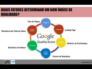 QUAIS FATORES DETERMINAM UM BOM ÍNDICE DE
QUALIDADE?
                                Taxa de Cliques



Relevância das Palavras-Chave                                   Landing Page




                                                                   Histórico da Performance
        Relevância do Anúncio


                                                  Fatores de Relevância

                                                                                     www.codelabs.com.br


                                                                                  www.codelabs.com.br
 