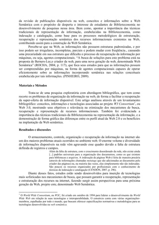 da revisão de publicações disponíveis na web, conceitos e informações sobre a Web
Semântica com o propósito de desperta o interesse de estudantes de Biblioteconomia no
desenvolvimento de pesquisas nessa área. Bem como, apontar a importância das técnicas
tradicionais de representação da informação, estabelecidas na Biblioteconomia, como
indexação e catalogação, como base para os processos metodológicos de estruturação,
recuperação e representação semântica dos recursos informacionais existentes na Web,
contribuindo assim para a construção da Web Semântica.
Percebe-se que na Web, as informações não possuem estruturas padronizadas, e por
isso podem ser irregulares, incompletas, parciais e podem mudar com freqüência., causando
uma precariedade em sua estrutura que dificulta o processo de recuperação da informação por
máquinas, ou seja, agentes computacionais. “A busca de soluções para este problema está na
proposta de Berners-Lee,o criador da web, para uma nova geração da web, denominada Web
Semântica” (ROCHA, 2004, p. 117), que foca seus estudos para que as informações possam
ser compreendidas por máquinas, na forma de agentes computacionais capazes de operar
eficientemente sobre as informações incorporando semântica nas relações conceituais
estabelecida por tais informações. (PINHEIRO, 2009).
Materiais e Métodos
Trata-se de uma pesquisa exploratória com abordagem bibliográfica, que tem como
recorte os problemas de organização da informação na web, de forma a facilitar a recuperação
da super-oferta de informação disponível. Este artigo analisou através de um levantamento
bibliográfico: conceitos, informações e tecnologias associadas ao projeto W3 Consortium1
, ou
Web 3.0, mostrando seus objetivos e relevância na otimização dos mecanismos de busca,
recuperação e representação de recursos informacionais. Também foi evidenciada a
importância das técnicas tradicionais da Biblioteconomia na representação da informação, e a
demonstração de forma gráfica das diferenças entre os perfil atual da Web 2.0 e os benefícios
na implantação da Web semântica.
Resultados e discussões
O armazenamento, controle, organização e recuperação da informação na internet são
um dos maiores problemas atuais ocorridos no ambiente web. O enorme volume e diversidade
de informações disponíveis na rede vêm agravando esse quadro devido a falta de estrutura
definida de registros e campos.
Além da falta de estrutura, com o crescimento desordenado da rede, não existe ainda
[...] padrões universais para a organização dos documentos, como os que existem
para bibliotecas e arquivos. A indexação de páginas Web é feita de maneira precária
(através de informações chamadas metatags que são adicionadas ao documento pelo
criador das páginas) ou, na maioria das vezes, elas simplesmente não são indexadas.
São poucos os recursos organizados por profissionais com o conhecimento de
técnicas de indexação e catalogação (CENDÓN, 2007, p. 296).
Diante desses fatos, estudos estão sendo desenvolvidos para inserção de tecnologias
mais sofisticadas nos mecanismos de busca, que possam garantir a recuperação, representação
e estruturação dos recursos na internet, fazendo surgir assim perspectivas para uma próxima
geração da Web, projeto este, denominado Web Semântica.
1
O World Wide Consortium, ou W3C, foi criado em outubro de 1994 para liderar o desenvolvimento da World
Wide Web em relação às suas tecnologias e interoperabilidade. O consórcio conta com várias organizações-
membros, espalhadas por todo o mundo, que buscam oferecer especificações normativas e metodologias para as
tecnologias desenvolvidas na web semântica.
 
