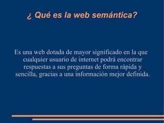 ¿ Qué es la web semántica? Es una web dotada de mayor significado en la que cualquier usuario de internet podrá encontrar respuestas a sus preguntas de forma rápida y sencilla, gracias a una información mejor definida. 
