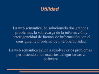 Utilidad La web semántica, ha solucionado dos grandes problemas, la sobrecarga de la información y heterogeneidad de fuentes de información con el consiguiente problema de interoperabilidad. La web semántica ayuda a resolver estos problemas permitiendo a los usuarios delegar tareas en software. 