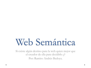 Web Semántica Si existe algún destino para la web quien mejor que el creador de ella para decidirlo ¿? Por: Ramiro Andrés Bedoya. 
