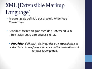 XML (Extensible Markup
Language)
• Metalenguaje definido por el World Wide Web
  Consortium.

• Sencillo y facilita en gran medida el intercambio de
  información entre diferentes sistemas

 • Propósito: definición de lenguajes que especifiquen la
  estructura de la información que contienen mediante el
                    empleo de etiquetas.
 