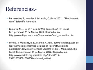 Referencias.-
• Berners-Lee, T., Hendler, J. & Lassila, O. (May 2001). “The Semantic
  Web”. Scientific American.

• Lamarca, M. J. (n. d) "Hacia la Web Semantica“. [En línea].
  Recuperado el 29 de Marzo, 2012. Disponible en:
  http://www.hipertexto.info/documentos/web_semantica.htm

• Pereira, T. Marcano, R. & Josefina, Y.(Abril, 2007) "Los lenguajes de
  representación semántica y su uso en la construcción de
  ontologías". Revista de Ciencias Sociales v.13 n.1. Maracaibo. [En
  línea]. Recuperado el 29 de Marzo, 2012. Disponible en:
  http://www.scielo.org.ve/scielo.php?pid=S1315-
  95182007000100005&script=sci_arttext
 