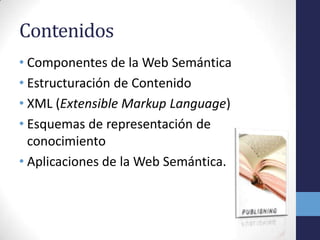 Contenidos
• Componentes de la Web Semántica
• Estructuración de Contenido
• XML (Extensible Markup Language)
• Esquemas de representación de
  conocimiento
• Aplicaciones de la Web Semántica.
 