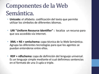 Componentes de la Web
Semántica.
• Unicode: el alfabeto. codificación del texto que permite
  utilizar los símbolos de diferentes idiomas.

• URI "Uniform Resource Identifier" : localiza un recurso para
  que sea accedido vía Internet.

• XML + NS + xmlschema: capa técnica de la Web Semántica.
  Agrupa las diferentes tecnologías para que los agentes se
  puedan entenderse entre ellos.

• RDF + rdfschema: capa de definición del lenguaje universal.
  Es un lenguaje simple mediante el cual definimos sentencias
  en el formato de una 3-upla o triple.
 