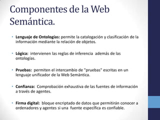 Componentes de la Web
Semántica.
• Lenguaje de Ontologías: permite la catalogación y clasificación de la
  información mediante la relación de objetos.

• Lógica: intervienen las reglas de inferencia además de las
  ontologías.

• Pruebas: permiten el intercambio de "pruebas" escritas en un
  lenguaje unificador de la Web Semántica.

• Confianza: Comprobación exhaustiva de las fuentes de información
  a través de agentes.

• Firma digital: bloque encriptado de datos que permitirán conocer a
  ordenadores y agentes si una fuente específica es confiable.
 