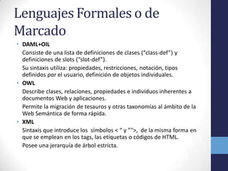 Lenguajes Formales o de
Marcado
• DAML+OIL
  Consiste de una lista de definiciones de clases (“class-def”) y
  definiciones de slots (“slot-def”).
  Su sintaxis utiliza: propiedades, restricciones, notación, tipos
  definidos por el usuario, definición de objetos individuales.
• OWL
  Describe clases, relaciones, propiedades e individuos inherentes a
  documentos Web y aplicaciones.
  Permite la migración de tesauros y otras taxonomías al ámbito de la
  Web Semántica de forma rápida.
• XML
  Sintaxis que introduce los símbolos < “ y ”">, de la misma forma en
  que se emplean en los tags, las etiquetas o códigos de HTML.
  Posee una jerarquía de árbol estricta.
 