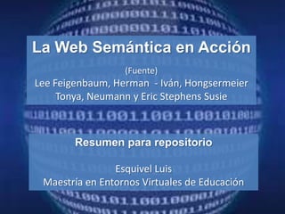 La Web Semántica en Acción
                  (Fuente)
Lee Feigenbaum, Herman - Iván, Hongsermeier
     Tonya, Neumann y Eric Stephens Susie



        Resumen para repositorio

                Esquivel Luis
 Maestría en Entornos Virtuales de Educación
 