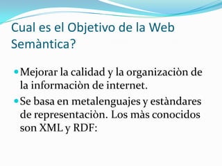 Cual es el Objetivo de la Web
Semàntica?
 Mejorar la calidad y la organizaciòn de

la informaciòn de internet.
 Se basa en metalenguajes y estàndares
de representaciòn. Los màs conocidos
son XML y RDF:

 