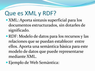 Que es XML y RDF?
 XML: Aporta sintaxis superficial para los

documentos estructurados, sin dotarles de
significado.
 RDF: Modelo de datos para los recursos y las
relaciones que se puedan establecer entre
ellos. Aporta una semàntica bàsica para este
modelo de datos que puede representarse
mediante XML.
 Ejemplo de Web Semàntica:

 