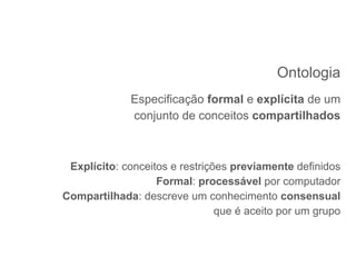 Ontologia
Especificação formal e explícita de um
conjunto de conceitos compartilhados
Explícito: conceitos e restrições previamente definidos
Formal: processável por computador
Compartilhada: descreve um conhecimento consensual
que é aceito por um grupo
 