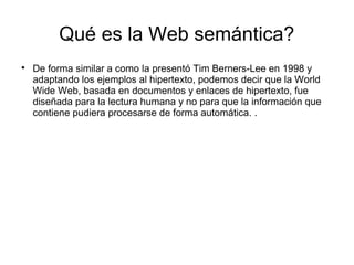 Qué es la Web semántica?

De forma similar a como la presentó Tim Berners-Lee en 1998 y
adaptando los ejemplos al hipertexto, podemos decir que la World
Wide Web, basada en documentos y enlaces de hipertexto, fue
diseñada para la lectura humana y no para que la información que
contiene pudiera procesarse de forma automática. .
 