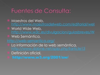 Maestros del Web,  http://www.maestrosdelweb.com/editorial/web-semantica-y-sus-principales-caracteristicas/ World Wide Web,  http://www.w3c.es/divulgacion/guiasbreves/WebSemantica Web Semántica,  	http://web-semantica.org/ La información de la web semántica,  http://www.dabne.net/spip.php?article13 Definición oficial, http:// www.w3.org/2001/sw / 