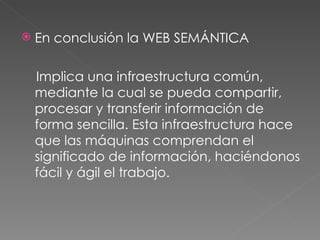 En conclusión la WEB SEMÁNTICA  Implica una infraestructura común, mediante la cual se pueda compartir, procesar y transferir información de forma sencilla. Esta infraestructura hace que las máquinas comprendan el significado de información, haciéndonos fácil y ágil el trabajo. 