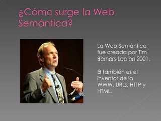 La Web Semántica fue creada por Tim Berners-Lee en 2001. Él también es el inventor de la WWW, URLs, HTTP y HTML. 