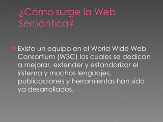 Existe un equipo en el World Wide Web Consortium (W3C) los cuales se dedican a mejorar, extender y estandarizar el sistema y muchos lenguajes, publicaciones y herramientas han sido ya desarrollados.  