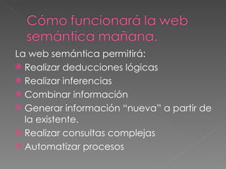 La web semántica permitirá: Realizar deducciones lógicas  Realizar inferencias Combinar información  Generar información “nueva” a partir de la existente. Realizar consultas complejas Automatizar procesos 