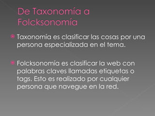 Taxonomía es clasificar las cosas por una persona especializada en el tema.  Folcksonomía es clasificar la web con palabras claves llamadas etiquetas o tags. Esto es realizado por cualquier persona que navegue en la red.  