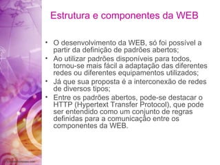 Estrutura e componentes da WEB O desenvolvimento da WEB, só foi possível a partir da definição de padrões abertos; Ao utilizar padrões disponíveis para todos, tornou-se mais fácil a adaptação das diferentes redes ou diferentes equipamentos utilizados; Já que sua proposta é a interconexão de redes de diversos tipos; Entre os padrões abertos, pode-se destacar o HTTP (Hypertext Transfer Protocol), que pode ser entendido como um conjunto de regras definidas para a comunicação entre os componentes da WEB. 