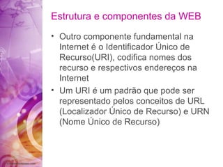 Outro componente fundamental na Internet é o Identificador Único de Recurso(URI), codifica nomes dos recurso e respectivos endereços na Internet Um URI é um padrão que pode ser representado pelos conceitos de URL (Localizador Único de Recurso) e URN (Nome Único de Recurso) Estrutura e componentes da WEB 