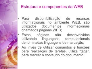 Para disponibilização de recursos informacionais no ambiente WEB, são utilizados documentos informacionais chamados páginas WEB; Estas páginas são desenvolvidas utilizando linguagens computacionais denominadas linguagens de marcação; Ao invés de utilizar comandos e funções para realização de tarefas, utiliza “tags”, para marcar o conteúdo do documento; Estrutura e componentes da WEB 