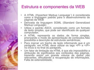 A HTML (Hypertext Markup Language´) é considerada como a linguagem padrão para o desenvolvimento de páginas da WEB Derivada da linguagem SGML (Standard Generalized Markup Language) Utiliza o padrão ASCII, considerado como um formato de texto simples, que pode ser identificado de qualquer computador; A HTML representa os dados de forma simples, priorizando o modo de apresentação de conteúdos.Não possibilita a descrição de estruturas semânticas; Para marcar um trecho de texto informando que é um parágrafo, em HTML deve utilizar os tags <P> e </P> no início e no final do parágrafo. Um fator de limitação da HTML é que ela impossibilita a atribuição de significados aos conteúdos das páginas, trazendo assim um grande volume de dados não relevantes, dificultando a recuperação de informações. Falta de extensibilidade;  Estrutura e componentes da WEB 