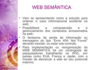 WEB SEMÂNTICA Vem se apresentando como a solução para ordenar o caos informacional existente na web; Possibilitará a compreensão e o gerenciamento dos conteúdos armazenados na web; O fantasma da perda de informação ou mensagens do tipo “Error 404: Not Found” deverão inexistir, ou estar sob controle; Para implementação ou reorganização da WEB SEMÂNTICA há um contingente de pesquisadores trabalhando no W3C, em países como EUA, França e Japão, com a missão de alavancar a web ao seu potencial máximo.  