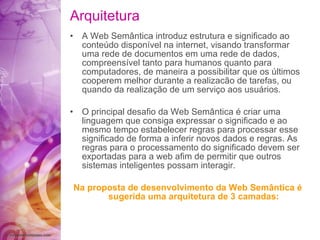 Arquitetura A  Web Sem â ntica introduz estrutura e  significado  ao conte ú do dispon í vel na internet, visando   transformar uma   rede de documentos em uma rede   de dados, co m preens í vel tanto para humanos   quanto para   computadores, de maneira a possibilitar   que os  ú ltimos cooperem melhor durante a   realizac ã o de tarefas, ou quando da  realização  de   um  serviço  aos usu á rios. O principal desa fio  da   Web Sem â ntica  é  criar uma linguagem que consiga   expressar o  significado  e ao mesmo tempo estabelecer   regras para processar esse  significado  de   forma a inferir novos dados e regras. As regras   para o processamento do  significado  devem ser exportadas   para a web  afim  de permitir que outros   sistemas inteligentes possam interagir. Na proposta de desenvolvimento da Web   Sem â ntica  é  sugerida uma arquitetura de 3 camadas: 