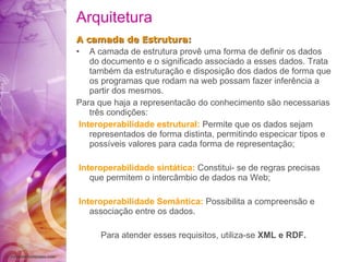 Arquitetura A camada  de Estrutura: A camada  de estrutura  prov ê  uma forma de  definir  os dados do documento e o  significado  associado   a esses dados. Trata  também  da  estruturação  e  disposição  dos dados de forma que os programas   que rodam na web possam fazer infer ê ncia a partir   dos mesmos. Para que haja a representac ã o do conhecimento  são  necessarias t rês   condições : Interoperabilidade estrutural:  Permite   que os dados sejam representados de forma   distinta, permitindo especicar tipos e   poss í veis valores para cada forma de  representação ; Interoperabilidade sint á tica:  Constitui -  se   de regras precisas que permitem o interc â mbio de dados na Web; Interoperabilidade Sem â ntica:  Possibilita   a compreens ã o e  associação  entre os dados. Para atender esses requisitos, utiliza-se  XML e   RDF .   
