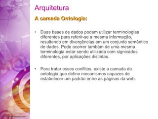 Arquitetura A camada Ontologia : Duas bases de dados podem utilizar terminologias   diferentes para referir-se a mesma  informação ,   resultando em  divergências  em um conjunto  semântico  de dados. Pode ocorrer  também  de uma mesma terminologia estar sendo utilizada   com   signicados diferentes, por  aplicações  distintas. Para tratar esses  conflitos , existe a camada de   ontologia   que  define  mecanismos capazes de estabelecer   um  padrão  entre as  páginas   da  web.   