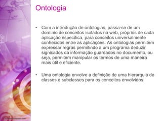 Ontologia Com a  introdução  de ontologias, passa-se de um  domínio  de conceitos isolados na web,  próprios  de   cada  aplicação   específica , para conceitos universalmente   conhecidos entre as  aplicações . As ontologias   permitem expressar regras permitindo a   um programa deduzir signicados da  informação  guardados no documento, ou seja, permitem manipular   os termos de uma maneira mais  útil  e  eficiente . Uma ontologia envolve a  definição  de uma hierarquia   de classes e subclasses para os conceitos   envolvidos. 
